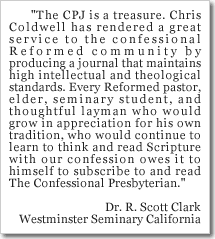 The CPJ is a treasure. Chris Coldwell has rendered a great service to the confessional Reformed community by producing a journal that maintains high intellectual and theological standards. Every Reformed pastor, elder, seminary student, and thoughtful layman who would grow in appreciation for his own tradition, who would continue to learn to think and read Scripture with our confession owes it to himself to subscribe to and read The Confessional Presbyterian.  Dr. R. Scott Clark